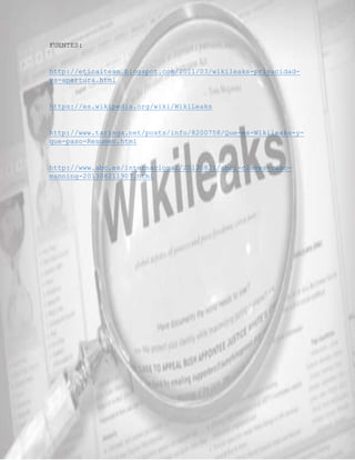 FUENTES: 
http://eticaitesm.blogspot.com/2011/03/wikileaks-privacidad-vs- 
apertura.html 
https://es.wikipedia.org/wiki/WikiLeaks 
http://www.taringa.net/posts/info/8200758/Que-es-Wikileaks-y-que- 
paso-Resumen.html 
http://www.abc.es/internacional/20130821/abci-claves-caso-manning- 
201308211907.html 
