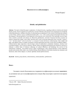 Идентитетот и глобализацијата
Флора Кадриу1
Identity and globalisation
Abstract. The motive behind this paper is exploration of cultural diversity, regarding (collective) identity and cultural
identity groups.The investigation sets up from the concept of identity in the general sense and progresses towards the
cultural group identity, shifting to the policy of cultural group accommodation in the context of the democratic political
system.Today, culture is seen as a political instrument with a “new” role to create, protect and promote diversity, but
also manage it, thus giving birth to a new dimension of the classical view of pluralism.This especially occurs in times
when countries, economies and cultures are affected by globalisation, and when European transition countries are
asked to change their regime, and to fully transform their social systemand democratise their social life. Culture’s
“new” role has created “cultural pluralism”, as concept of society that houses cultural groups, both complex and
large, with different forms of common institutions,internal organisation and value system, and even different religion.
Cultural identity makes impositions when the larger culture in multicultural communities dominates, whereby a real
conundrumemerges: how to preserve minority identity without instigating disintegration and separatis m, and how to
delineate a cultural frame of reference embracing all cultural differences and facilitating the survival of the
multicultural community. The problem looms in light of globalisation, when cultural identities of more influential
peoples and countries affect minor ones,thereby foisting cultural differences that further translate into extremism and
fanaticism, either ethnic religious or cultural, rightfully deemed global terrorism.
Keywords: identity, group identity, cultural identity, cultural pluralism, globalisation
Вовед
За нашата тема ќе биде важнода се задржиме на дефиницијата на поимот идентитет,
за да можеме него да го специфицираме кога станува збор за културен идентитетили групен
идентитет.
1 Docent, UBT – Higher Education Institution
kadriu.flora@gmail.com
 