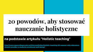 20 powodów, aby stosować
nauczanie holistyczne
na podstawie artykułu “Holistic teaching”
http://www.opencolleges.edu.au/informed/other/holistic-teaching-20-reasons-why-educators-
should-consider-a-students-emotional-well-being/
 