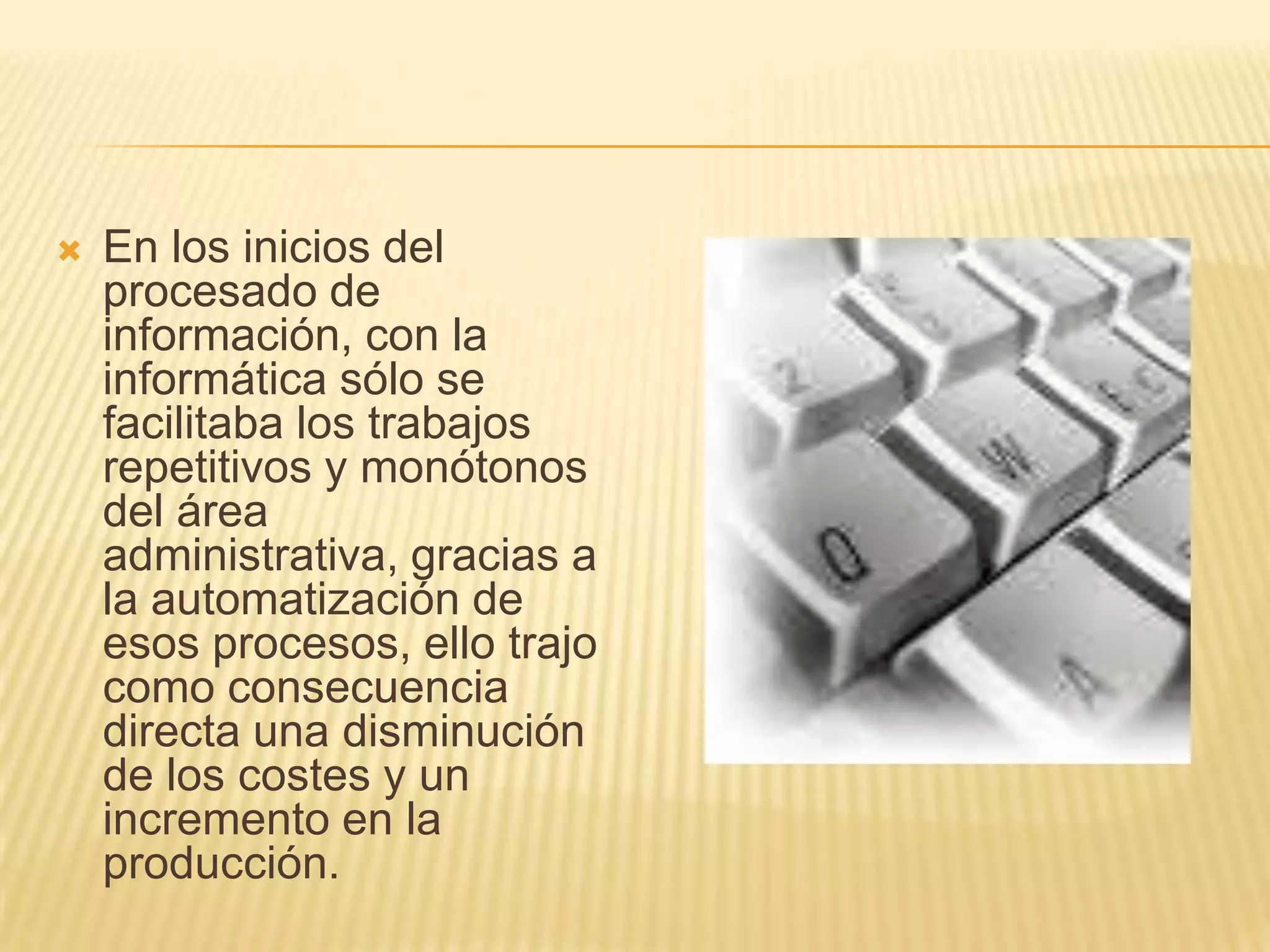 En los inicios del procesado de información, con la informática sólo se facilitaba los trabajos repetitivos y monótonos del área administrativa, gracias a la automatización de esos procesos, ello trajo como consecuencia directa una disminución de los costes y un incremento en la producción.