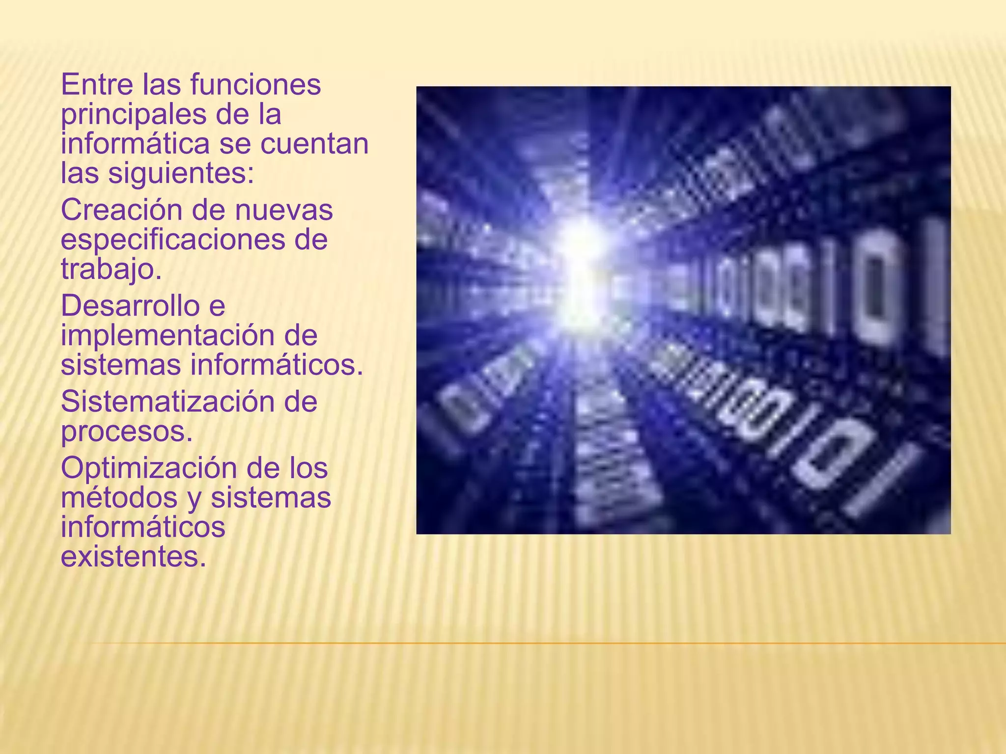 Entre las funciones principales de la informática se cuentan las siguientes:Creación de nuevas especificaciones de trabajo.Desarrollo e implementación de sistemas informáticos.Sistematización de procesos.Optimización de los métodos y sistemas informáticos existentes.
