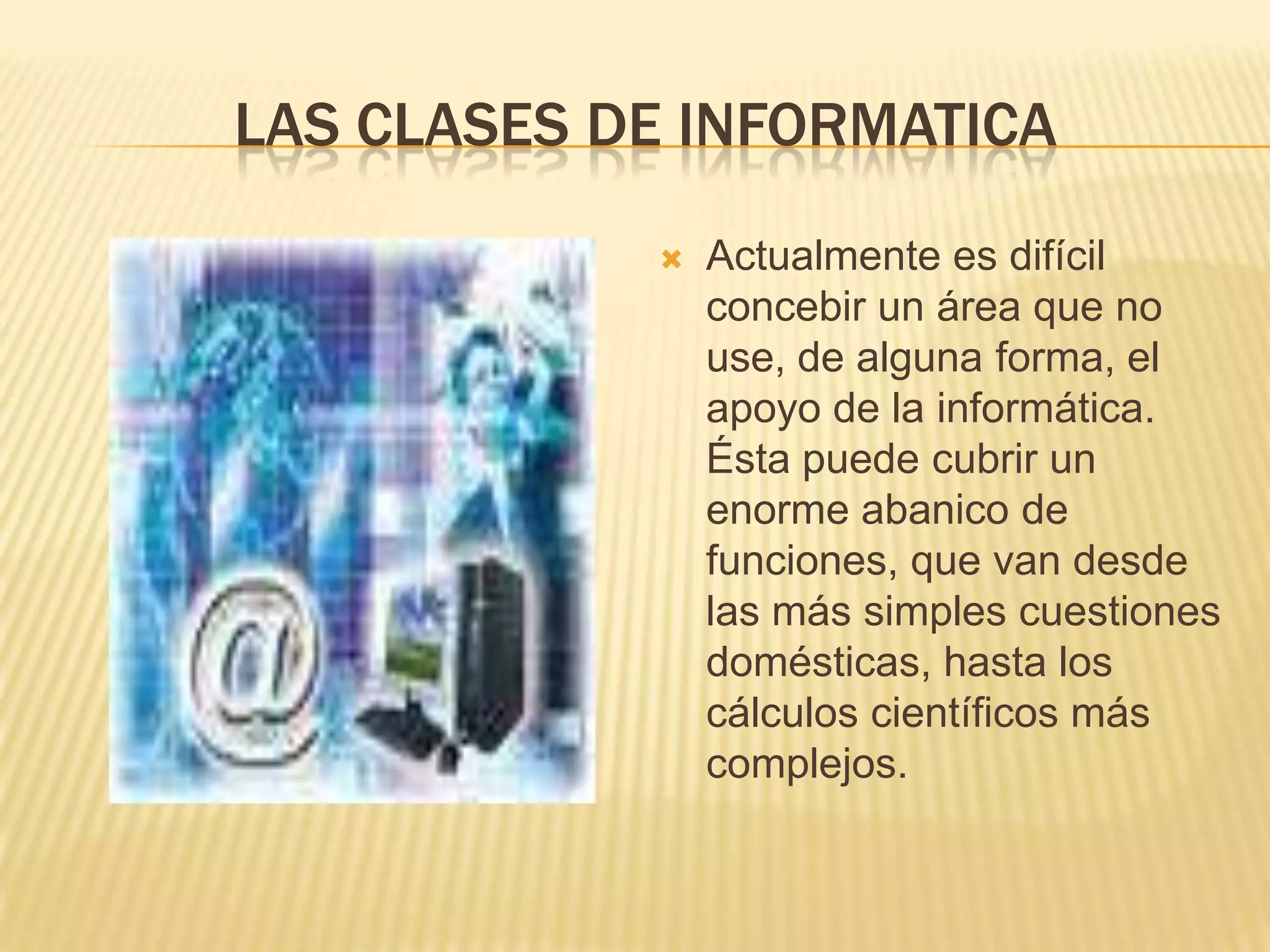 Las clases de informaticaActualmente es difícil concebir un área que no use, de alguna forma, el apoyo de la informática. Ésta puede cubrir un enorme abanico de funciones, que van desde las más simples cuestiones domésticas, hasta los cálculos científicos más complejos.