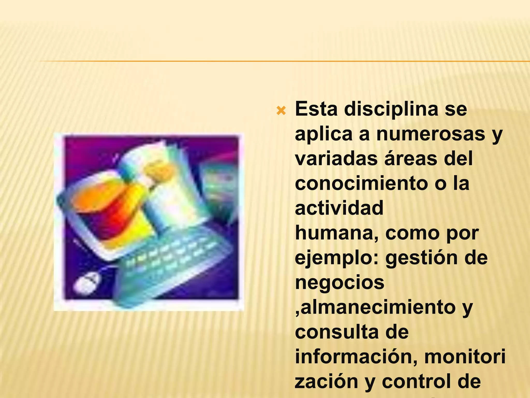 Esta disciplina se aplica a numerosas y variadas áreas del conocimiento o la actividad humana, como por ejemplo: gestión de negocios ,almanecimiento y consulta de información, monitorización y control de  procesos robóticos,