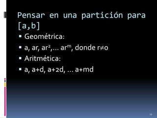 Pensar en una partición para
[a,b]
   Geométrica:
   a, ar, ar2,… arm, donde r 0
   Aritmética:
   a, a+d, a+2d, … a+md




                                  10
 