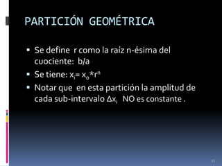 PARTICIÓN GEOMÉTRICA

 Se define r como la raíz n-ésima del
  cuociente: b/a
 Se tiene: xi= x0*rn
 Notar que en esta partición la amplitud de
  cada sub-intervalo Δxi NO es constante .




                                               11
 