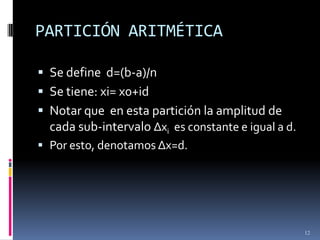 PARTICIÓN ARITMÉTICA

 Se define d=(b-a)/n
 Se tiene: xi= x0+id
 Notar que en esta partición la amplitud de
  cada sub-intervalo Δxi es constante e igual a d.
 Por esto, denotamos Δx=d.




                                                     12
 