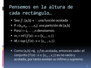 Pensemos en la altura de
cada rectángulo…
 Sea f : [a,b]  una función acotada
 P ={x0,x1, . . . ,xn} una partición de [a,b]
 Para i = 1, . . . ,n denotamos:
 mi = inf { f (x) : x [xi-1 , xi ] }
 Mi = sup { f (x) : x [xi-1 , xi ] }

 Como [a,b]      , y f es acotada, entonces cada i el
  conjunto { f (x) : x [xi-1 , xi ] } es no vacío y
  acotado, por tanto existen su ínfimo y supremo.
                                                         13
 