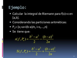 Ejemplo:
 Calcular la integral de Riemann para f(x)=x en
  [a,b].
 Considerando las particiones aritméticas:
 Pn= {xi=a+i(b-a)/n, i=1,…,n}
 Se tiene que:
                        2           2               2
                    b           a           (b a)
    s( f , Pn )
                            2                 2n
                            2           2               2
                        b           a        (b a)
     S ( f , Pn )
                                2              2n           25
 