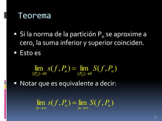 Teorema

 Si la norma de la partición Pn se aproxime a
  cero, la suma inferior y superior coinciden.
 Esto es

       lim s( f , Pn )     lim S ( f , Pn )
      ||Pn || 0           ||Pn || 0

 Notar que es equivalente a decir:

        lim s( f , Pn )   lim S ( f , Pn )
        |n                |n

                                                 27
 
