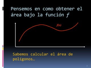 Pensemos en como obtener el
área bajo la función f
                   f(x)




Sabemos calcular el área de
polígonos…
                              3
 