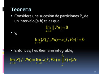 Teorema
 Considere una sucesión de particiones Pn de
    un intervalo [a,b] tales que:
                       lim || Pn || 0
                       n
 y,
                lim {S ( f , Pn) s( f , Pn)} 0
                n


 Entonces, f es Riemann integrable,
                                    b
lim S ( f , Pn) lim s( f , Pn)          f ( x)dx
n                n
                                    a

                                                   36
 