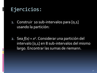 Ejercicios:

1. Construir 10 sub-intervalos para [0,1]
   usando la partición:

2. Sea f(x) = x2. Considerar una partición del
   intervalo [0,1] en 8 sub-intervalos del mismo
   largo. Encontrar las sumas de riemann.




                                                   37
 