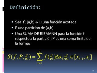 Definición:

   Sea f : [a,b]  una función acotada
   P una partición de [a,b]
   Una SUMA DE RIEMANN para la función f
    respecto a la partición P es una suma finita de
    la forma:
                  n
S ( f , P, i )          f ( i )Δx i ;   i   [ xi 1 , xi ]
                  i 1

                                                            38
 