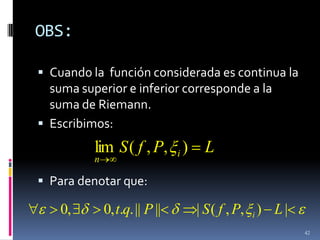 OBS:

 Cuando la función considerada es continua la
  suma superior e inferior corresponde a la
  suma de Riemann.
 Escribimos:
          lim S ( f , P, i )     L
          n

 Para denotar que:

    0,        0, t.q. || P ||   | S ( f , P, i ) L |
                                                       42
 