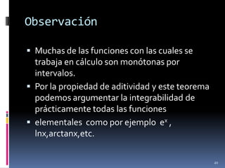 Observación

 Muchas de las funciones con las cuales se
  trabaja en cálculo son monótonas por
  intervalos.
 Por la propiedad de aditividad y este teorema
  podemos argumentar la integrabilidad de
  prácticamente todas las funciones
 elementales como por ejemplo ex ,
  lnx,arctanx,etc.

                                                  49
 