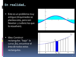 En realidad…

 Este es un problema muy
  antiguo (Arquimedes se
  plantea esto, pero son
  Newton y Leibniz los que
  lo resuelven).



 Idea: Construir
  rectangulos “bajo” la
  curva f(x), encontrar el
  área de todos estos
  rectangulos.
                             5
 