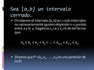 Sea [a,b] un intervalo
cerrado.
 Dividamos el intervalo [a, b] en n sub-intervalos
  no necesariamente iguales eligiendo n-1 puntos
  entre a y b, y, hagamos x0=a y xn=b de tal forma
  que:

       x0 < x1 < x2 < x3 < … < xn-2 < xn-1 < xn


 Diremos que P ={x0,x1, . . . ,xn} es una partición de
  [a,b]
                                                          6
 