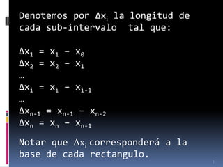 Denotemos por Δxi la longitud de
cada sub-intervalo tal que:

Δx1 = x1 – x0
Δx2 = x2 – x1
…
Δxi = xi – xi-1
…
Δxn-1 = xn-1 – xn-2
Δxn = xn – xn-1

Notar que Δxi corresponderá a la
base de cada rectangulo.
                                   7
 