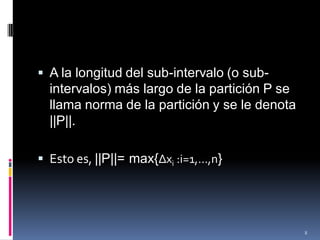  A la longitud del sub-intervalo (o sub-
  intervalos) más largo de la partición P se
  llama norma de la partición y se le denota
  ||P||.

 Esto es, ||P||= max{Δxi :i=1,…,n}




                                               8
 