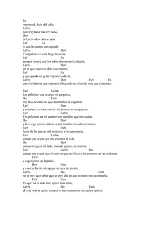 Fa
intentando huir del odio,
La#m
construyendo nuestro nido,
Do#
defendiendo codo a codo
Fa# Fa
lo que hayamos conseguido.
La#m Do#
Compañera en esta larga travesía,
Fa# Fa
aunque parece que los años atraviesan la alegría,
La#m Do#
yo sé que nuestros días son eternos
Fa# Fa
y que queda un gran trayecto todavía,
La#m Do# Fa# Fa
pues la historia que estamos dibujando no a hecho más que comenzar.
Fam La#m
Las palabras que escupe mi garganta,
Do Do#
son ríos de caricias que ametrallan la vagancia
Re# Fam
y conducen al extremo de mi pluma extravagancia.
Fam La#m
Tus palabras en mi cuerpo son semillas que me sacian
Do Do#
y las riego con la instancia por mostrar mi subconciencia
Re# Fam
fuera de las garras del prejuicio y la ignorancia,
Fam La#m
quiero que sepas que me encanta la vida
Do Do#
porque tengo a mi lado, cuando quiero, tu sonrisa,
Fam La#m Do
quiero que sepas que el motivo que me lleva a levantarme en las mañanas
Do#
y a quitarme las legañas
Re# Fam
y a mirar frente al espejo mi cara de piraña,
La#m Do Fam
no es otro que saber que es otro día en que tu mano me acompaña.
Fa# Fam
Ya que no es más rico quien más tiene,
La#m Do Fam
el más rico es quien comparte sus momentos con quien quiere.
 