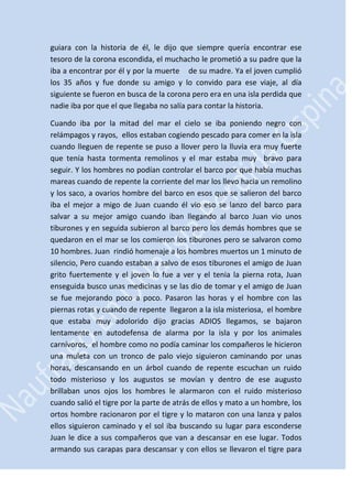 guiara con la historia de él, le dijo que siempre quería encontrar ese
tesoro de la corona escondida, el muchacho le prometió a su padre que la
iba a encontrar por él y por la muerte de su madre. Ya el joven cumplió
los 35 años y fue donde su amigo y lo convido para ese viaje, al día
siguiente se fueron en busca de la corona pero era en una isla perdida que
nadie iba por que el que llegaba no salía para contar la historia.
Cuando iba por la mitad del mar el cielo se iba poniendo negro con
relámpagos y rayos, ellos estaban cogiendo pescado para comer en la isla
cuando lleguen de repente se puso a llover pero la lluvia era muy fuerte
que tenía hasta tormenta remolinos y el mar estaba muy bravo para
seguir. Y los hombres no podían controlar el barco por que había muchas
mareas cuando de repente la corriente del mar los llevo hacia un remolino
y los saco, a ovarios hombre del barco en esos que se salieron del barco
iba el mejor a migo de Juan cuando él vio eso se lanzo del barco para
salvar a su mejor amigo cuando iban llegando al barco Juan vio unos
tiburones y en seguida subieron al barco pero los demás hombres que se
quedaron en el mar se los comieron los tiburones pero se salvaron como
10 hombres. Juan rindió homenaje a los hombres muertos un 1 minuto de
silencio, Pero cuando estaban a salvo de esos tiburones el amigo de Juan
grito fuertemente y el joven lo fue a ver y el tenia la pierna rota, Juan
enseguida busco unas medicinas y se las dio de tomar y el amigo de Juan
se fue mejorando poco a poco. Pasaron las horas y el hombre con las
piernas rotas y cuando de repente llegaron a la isla misteriosa, el hombre
que estaba muy adolorido dijo gracias ADIOS llegamos, se bajaron
lentamente en autodefensa de alarma por la isla y por los animales
carnívoros, el hombre como no podía caminar los compañeros le hicieron
una muleta con un tronco de palo viejo siguieron caminando por unas
horas, descansando en un árbol cuando de repente escuchan un ruido
todo misterioso y los augustos se movían y dentro de ese augusto
brillaban unos ojos los hombres le alarmaron con el ruido misterioso
cuando salió el tigre por la parte de atrás de ellos y mato a un hombre, los
ortos hombre racionaron por el tigre y lo mataron con una lanza y palos
ellos siguieron caminado y el sol iba buscando su lugar para esconderse
Juan le dice a sus compañeros que van a descansar en ese lugar. Todos
armando sus carapas para descansar y con ellos se llevaron el tigre para

 
