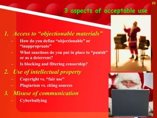 3 aspects of acceptable use
1. Access to “objectionable materials”
– How do you define “objectionable” or
“inappropruate”
– What sanctions do you put in place to “punish”
or as a deterrent?
– Is blocking and filtering censorship?
2. Use of intellectual property
– Copyright vs. “fair use”
– Plagiarism vs. citing sources
3. Misuse of communication
– Cyberbullying
10
 