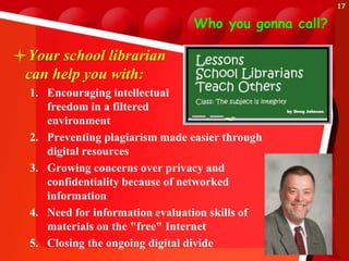 Who you gonna call?
Your school librarian
can help you with:
1. Encouraging intellectual
freedom in a filtered
environment
2. Preventing plagiarism made easier through
digital resources
3. Growing concerns over privacy and
confidentiality because of networked
information
4. Need for information evaluation skills of
materials on the "free" Internet
5. Closing the ongoing digital divide
17
 