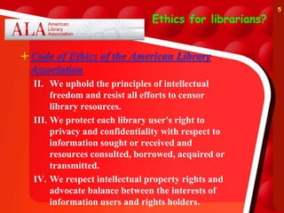 Ethics for librarians?
Code of Ethics of the American Library
Association
II. We uphold the principles of intellectual
freedom and resist all efforts to censor
library resources.
III. We protect each library user's right to
privacy and confidentiality with respect to
information sought or received and
resources consulted, borrowed, acquired or
transmitted.
IV. We respect intellectual property rights and
advocate balance between the interests of
information users and rights holders.
5
 