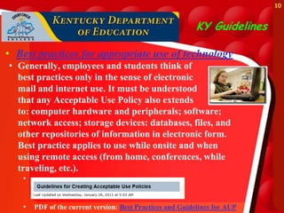 10



                                                           KY Guidelines

• Best practices for appropriate use of technology
• Generally, employees and students think of
  best practices only in the sense of electronic
  mail and internet use. It must be understood
  that any Acceptable Use Policy also extends
  to: computer hardware and peripherals; software;
  network access; storage devices: databases, files, and
  other repositories of information in electronic form.
  Best practice applies to use while onsite and when
  using remote access (from home, conferences, while
  traveling, etc.).
   •


   •   PDF of the current version: Best Practices and Guidelines for AUP
 