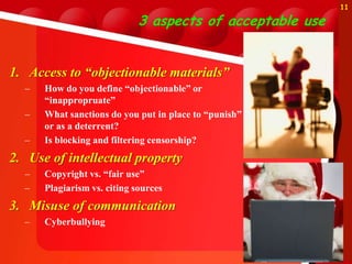 11

                            3 aspects of acceptable use


1. Access to “objectionable materials”
  –   How do you define “objectionable” or
      “inappropruate”
  –   What sanctions do you put in place to “punish”
      or as a deterrent?
  –   Is blocking and filtering censorship?
2. Use of intellectual property
  –   Copyright vs. “fair use”
  –   Plagiarism vs. citing sources
3. Misuse of communication
  –   Cyberbullying
 