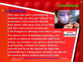 16

                                                                       Cyberbullying
Cyberbullying
  – They may not call it cyberbullying.
    Students may say they got “dissed” on
    Facebook or that someone flooded
    their phone with mean texts. Even little
    kids have been known to hack into
    Club Penguin to sabotage each other’s games.
  – The answer isn’t forbidding technology, say
    experts, so much as teaching kids right from
    wrong. As a teacher, you can be a powerful force
    in promoting a climate of respect. Educate
    yourself and be on the lookout for signs that
    cyberbullying is taking place, because you may be
    the trusted adult a student turns to for help.
     • Adams, C. (2010). Cyberbullying: What Teachers and Schools Can Do. Instructor,
       120(2), 44-49.
 