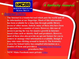 19

                                           A Kentucky resource

Internet Safety
  – The Internet is a wonderful tool which puts the world and all
    its information at our fingertips. Much of this information
    has been available for a long time through public library
    access or other means. Indeed, many of these sites have been
    in operation for a number of years. However, this ease of
    access is paving the way for massive growth in Internet-
    based crime such as identity theft and predators. However,
    most of these sites also provide an opt-out feature for you to
    remove or manage what information is available, though it
    may take some clicking around to locate it. The Kentucky
    Center for School Safety has compiled information on a
    number of them and provides a Protecting Your Personal
    Information: Opt Out procedures flier.
  – NEW! Make Facebook more private-Video
 