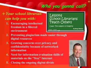 20


                          Who you gonna call?
Your school librarian
 can help you with:
  1. Encouraging intellectual
     freedom in a filtered
     environment
  2. Preventing plagiarism made easier through
     digital resources
  3. Growing concerns over privacy and
     confidentiality because of networked
     information
  4. Need for information evaluation skills of
     materials on the "free" Internet
  5. Closing the ongoing digital divide
 