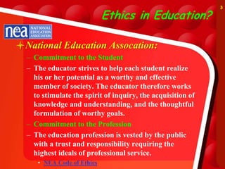 3

                            Ethics in Education?

National Education Assocation:
  – Commitment to the Student
  – The educator strives to help each student realize
    his or her potential as a worthy and effective
    member of society. The educator therefore works
    to stimulate the spirit of inquiry, the acquisition of
    knowledge and understanding, and the thoughtful
    formulation of worthy goals.
  – Commitment to the Profession
  – The education profession is vested by the public
    with a trust and responsibility requiring the
    highest ideals of professional service.
     • NEA Code of Ethics
 