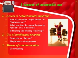 3 aspects of acceptable use
1. Access to “objectionable materials”
– How do you define “objectionable” or
“inappropruate”
– What sanctions do you put in place to
“punish” or as a deterrent?
– Is blocking and filtering censorship?
2. Use of intellectual property
– Copyright vs. “fair use”
– Plagiarism vs. citing sources
3. Misuse of communication
– Cyberbullying
11
 