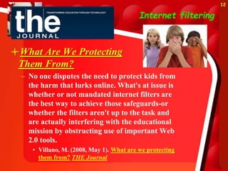 Internet filtering
What Are We Protecting
Them From?
– No one disputes the need to protect kids from
the harm that lurks online. What's at issue is
whether or not mandated internet filters are
the best way to achieve those safeguards-or
whether the filters aren't up to the task and
are actually interfering with the educational
mission by obstructing use of important Web
2.0 tools.
• Villano, M. (2008, May 1). What are we protecting
them from? THE Journal
12
 