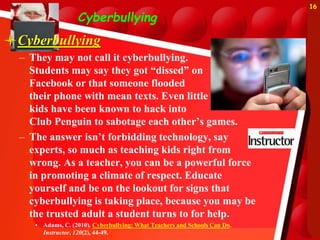 Cyberbullying
Cyberbullying
– They may not call it cyberbullying.
Students may say they got “dissed” on
Facebook or that someone flooded
their phone with mean texts. Even little
kids have been known to hack into
Club Penguin to sabotage each other’s games.
– The answer isn’t forbidding technology, say
experts, so much as teaching kids right from
wrong. As a teacher, you can be a powerful force
in promoting a climate of respect. Educate
yourself and be on the lookout for signs that
cyberbullying is taking place, because you may be
the trusted adult a student turns to for help.
• Adams, C. (2010). Cyberbullying: What Teachers and Schools Can Do.
Instructor, 120(2), 44-49.
16
 
