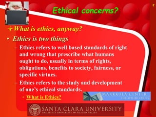 Ethical concerns?
What is ethics, anyway?
• Ethics is two things
– Ethics refers to well based standards of right
and wrong that prescribe what humans
ought to do, usually in terms of rights,
obligations, benefits to society, fairness, or
specific virtues.
– Ethics refers to the study and development
of one’s ethical standards.
• What is Ethics?
2
 