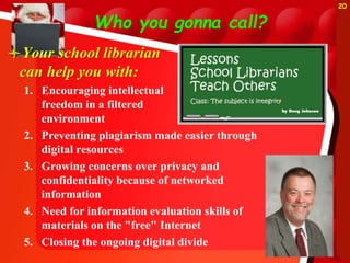 Who you gonna call?
Your school librarian
can help you with:
1. Encouraging intellectual
freedom in a filtered
environment
2. Preventing plagiarism made easier through
digital resources
3. Growing concerns over privacy and
confidentiality because of networked
information
4. Need for information evaluation skills of
materials on the "free" Internet
5. Closing the ongoing digital divide
20
 