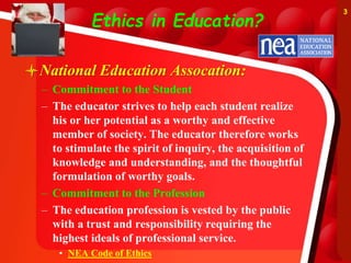 Ethics in Education?
National Education Assocation:
– Commitment to the Student
– The educator strives to help each student realize
his or her potential as a worthy and effective
member of society. The educator therefore works
to stimulate the spirit of inquiry, the acquisition of
knowledge and understanding, and the thoughtful
formulation of worthy goals.
– Commitment to the Profession
– The education profession is vested by the public
with a trust and responsibility requiring the
highest ideals of professional service.
• NEA Code of Ethics
3
 