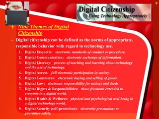  Nine Themes of Digital
Citizenship
– Digital citizenship can be defined as the norms of appropriate,
responsible behavior with regard to technology use.
1. Digital Etiquette: electronic standards of conduct or procedure.
2. Digital Communication: electronic exchange of information.
3. Digital Literacy: process of teaching and learning about technology
and the use of technology.
4. Digital Access: full electronic participation in society.
5. Digital Commerce: electronic buying and selling of goods.
6. Digital Law: electronic responsibility for actions and deeds
7. Digital Rights & Responsibilities: those freedoms extended to
everyone in a digital world.
8. Digital Health & Wellness: physical and psychological well-being in
a digital technology world.
9. Digital Security (self-protection): electronic precautions to
guarantee safety.
9
 