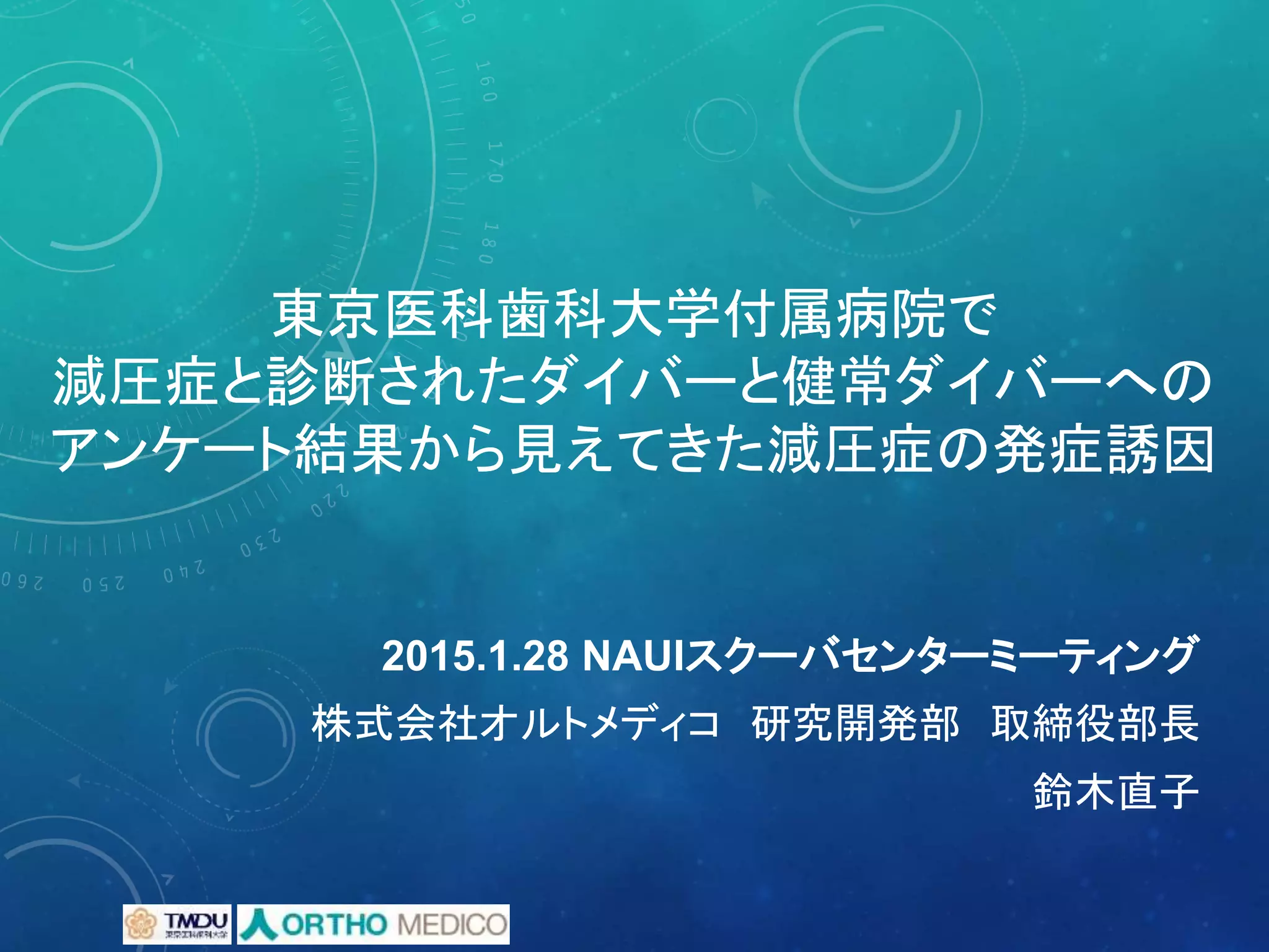 東京医科歯科大学付属病院で
減圧症と診断されたダイバーと健常ダイバーへの
アンケート結果から見えてきた減圧症の発症誘因
株式会社オルトメディコ 研究開発部 取締役部長
鈴木直子
2015.1.28 NAUIスクーバセンターミーティング
 