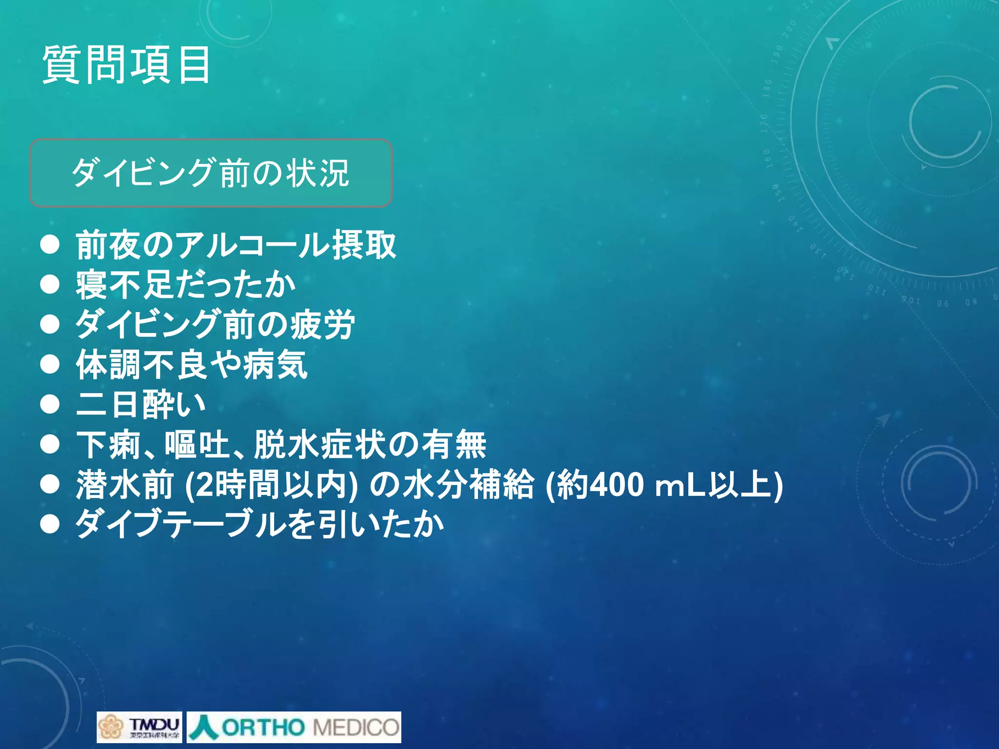 質問項目
 前夜のアルコール摂取
 寝不足だったか
 ダイビング前の疲労
 体調不良や病気
 二日酔い
 下痢、嘔吐、脱水症状の有無
 潜水前 (2時間以内) の水分補給 (約400 ｍL以上)
 ダイブテーブルを引いたか
ダイビング前の状況
 