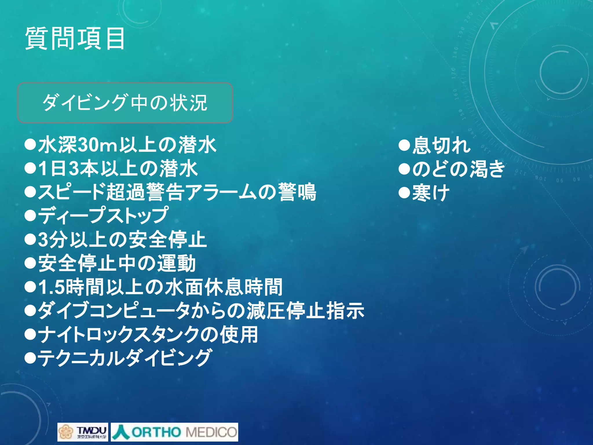 質問項目
水深30ｍ以上の潜水
1日3本以上の潜水
スピード超過警告アラームの警鳴
ディープストップ
3分以上の安全停止
安全停止中の運動
1.5時間以上の水面休息時間
ダイブコンピュータからの減圧停止指示
ナイトロックスタンクの使用
テクニカルダイビング
ダイビング中の状況
息切れ
のどの渇き
寒け
 