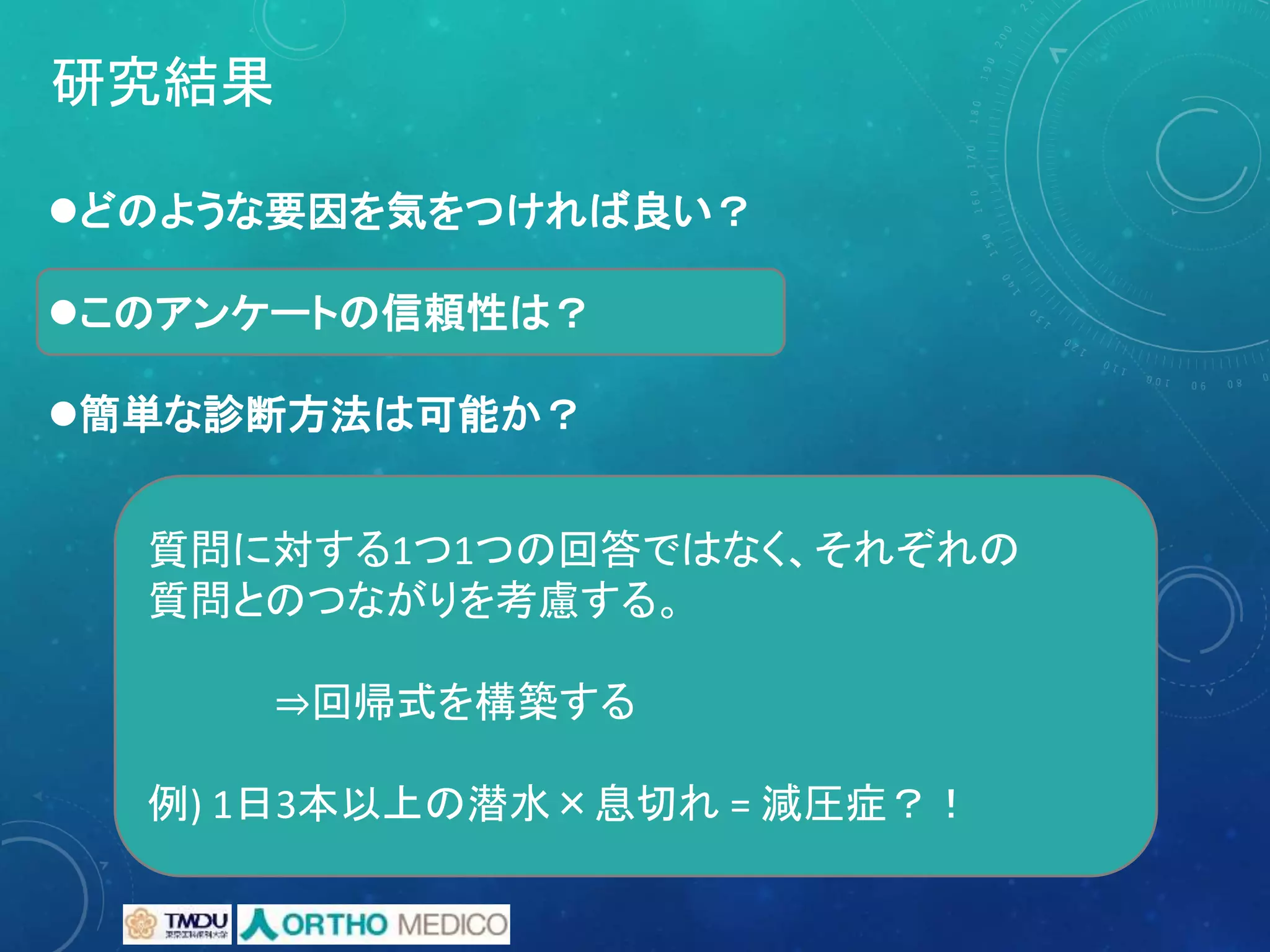 研究結果
どのような要因を気をつければ良い？
このアンケートの信頼性は？
簡単な診断方法は可能か？
質問に対する1つ1つの回答ではなく、それぞれの
質問とのつながりを考慮する。
⇒回帰式を構築する
例) 1日3本以上の潜水×息切れ = 減圧症？！
 