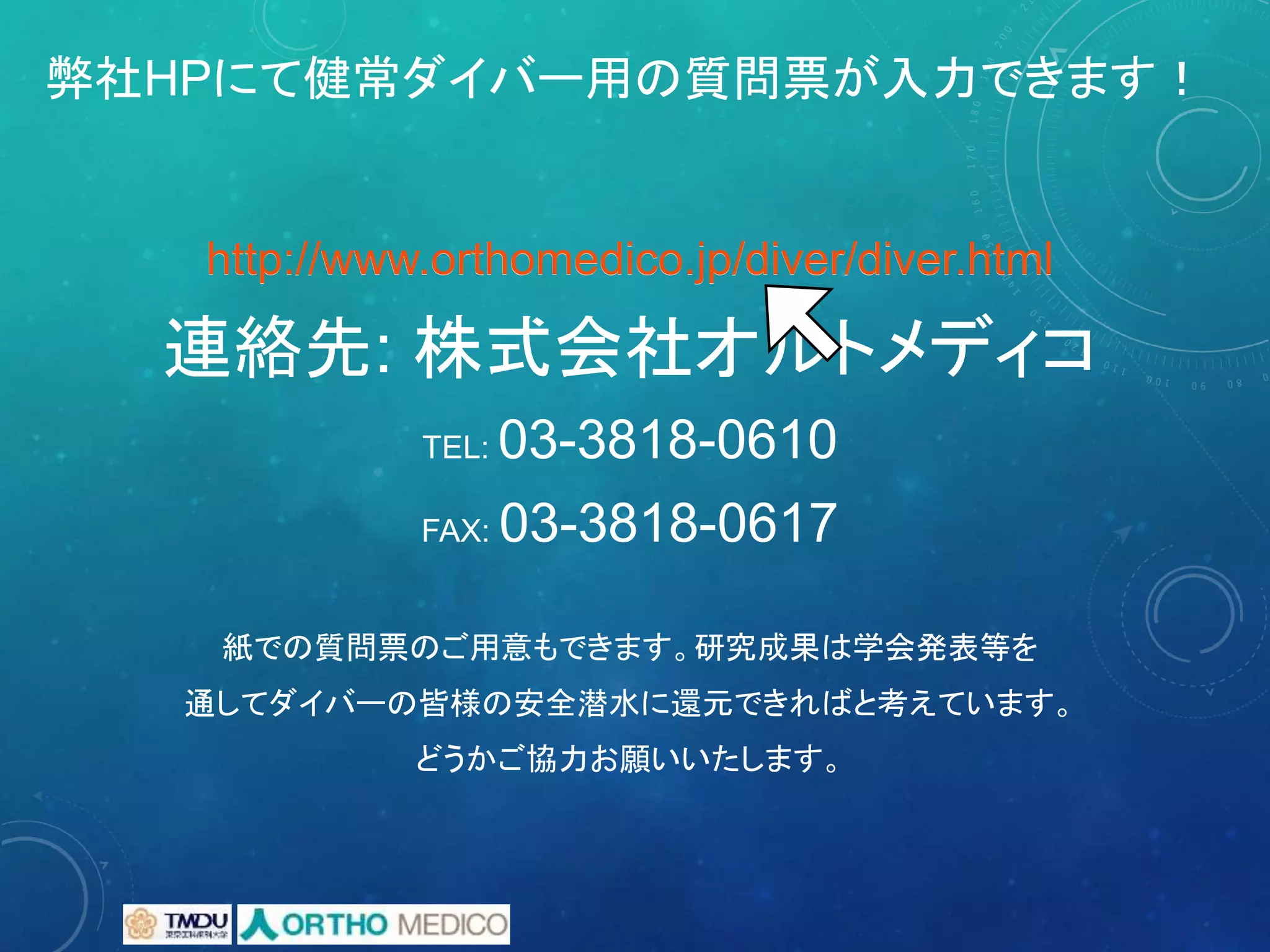 弊社HPにて健常ダイバー用の質問票が入力できます！
http://www.orthomedico.jp/diver/diver.html
連絡先: 株式会社オルトメディコ
TEL: 03-3818-0610
FAX: 03-3818-0617
紙での質問票のご用意もできます。研究成果は学会発表等を
通してダイバーの皆様の安全潜水に還元できればと考えています。
どうかご協力お願いいたします。
http://www.orthomedico.jp/diver/diver.html
 