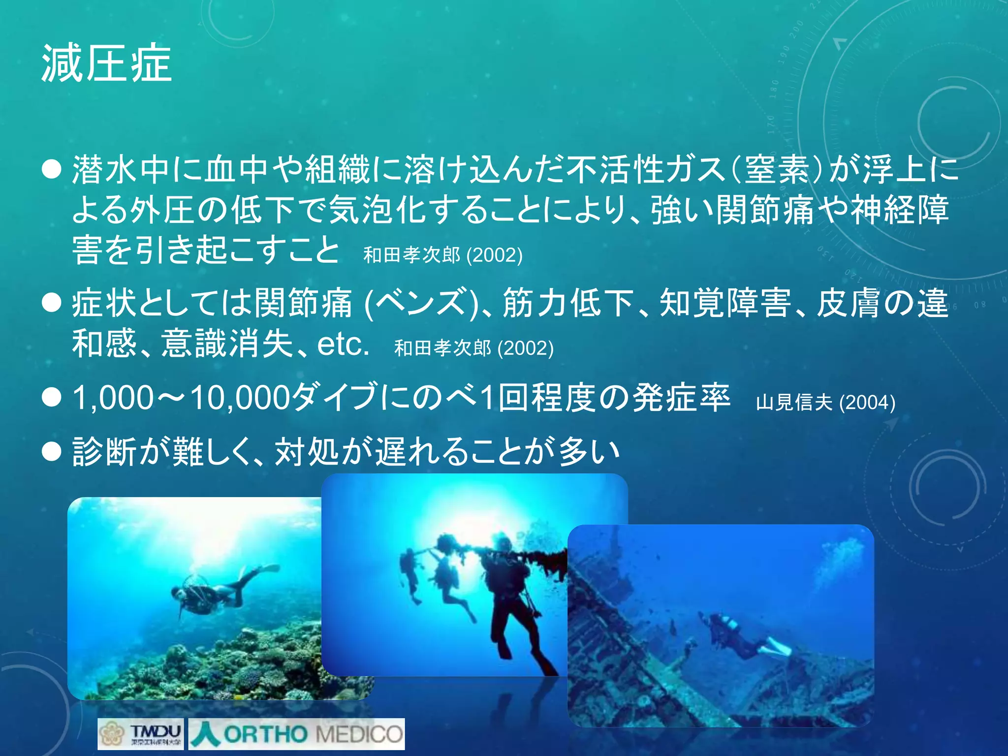 減圧症
 潜水中に血中や組織に溶け込んだ不活性ガス（窒素）が浮上に
よる外圧の低下で気泡化することにより、強い関節痛や神経障
害を引き起こすこと 和田孝次郎 (2002)
 症状としては関節痛 (ベンズ)、筋力低下、知覚障害、皮膚の違
和感、意識消失、etc. 和田孝次郎 (2002)
 1,000～10,000ダイブにのべ1回程度の発症率 山見信夫 (2004)
 診断が難しく、対処が遅れることが多い
 