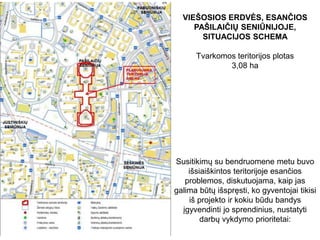 VIEŠOSIOS ERDVĖS, ESANČIOS
PAŠILAIČIŲ SENIŪNIJOJE,
SITUACIJOS SCHEMA
Tvarkomos teritorijos plotas
3,08 ha
Susitikimų su bendruomene metu buvo
išsiaiškintos teritorijoje esančios
problemos, diskutuojama, kaip jas
galima būtų išspręsti, ko gyventojai tikisi
iš projekto ir kokiu būdu bandys
įgyvendinti jo sprendinius, nustatyti
darbų vykdymo prioritetai:
 