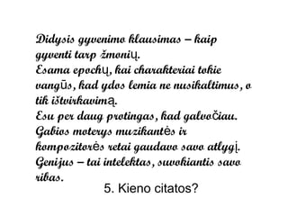Didysis gyvenimo klausimas – kaip
gyventi tarp žmonių.
Esama epochų, kai charakteriai tokie
vangūs, kad ydos lemia ne nusikaltimus, o
tik ištvirkavimą.
Esu per daug protingas, kad galvočiau.
Gabios moterys muzikantės ir
kompozitorės retai gaudavo savo atlygį.
Genijus – tai intelektas, suvokiantis savo
ribas.
               5. Kieno citatos?
 