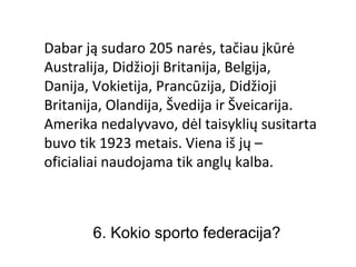 Dabar ją sudaro 205 narės, tačiau įkūrė
Australija, Didžioji Britanija, Belgija,
Danija, Vokietija, Prancūzija, Didžioji
Britanija, Olandija, Švedija ir Šveicarija.
Amerika nedalyvavo, dėl taisyklių susitarta
buvo tik 1923 metais. Viena iš jų –
oficialiai naudojama tik anglų kalba.



       6. Kokio sporto federacija?
 